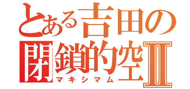 とある吉田の閉鎖的空間Ⅱ（マキシマム）