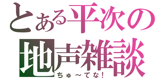 とある平次の地声雑談（ちゅ～てな！）