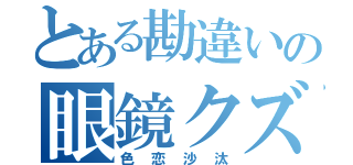 とある勘違いの眼鏡クズ（色恋沙汰）