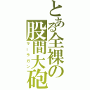 とある全裸の股間大砲（マーラガン）