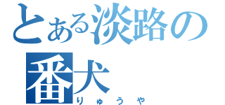 とある淡路の番犬（りゅうや）