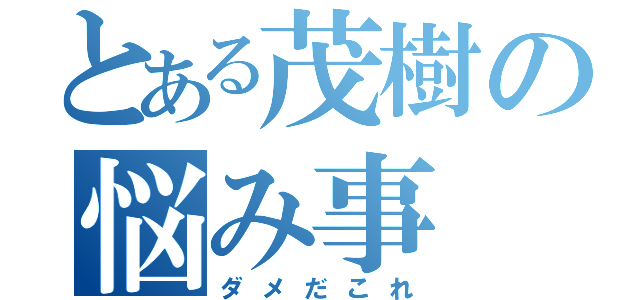 とある茂樹の悩み事（ダメだこれ）