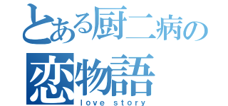 とある厨二病の恋物語（ｌｏｖｅ ｓｔｏｒｙ）