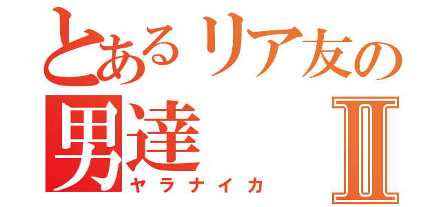 とあるリア友の男達Ⅱ（ヤラナイカ）