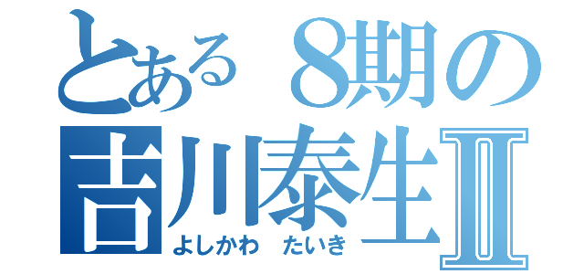 とある８期の吉川泰生Ⅱ（よしかわ たいき）