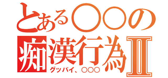 とある○○の痴漢行為Ⅱ（グッバイ、○○○）