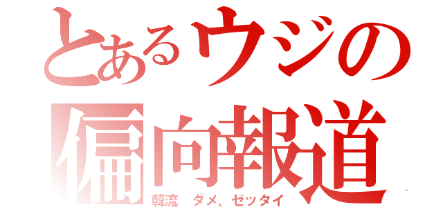 とあるウジの偏向報道（韓流　ダメ、ゼッタイ）