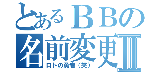 とあるＢＢの名前変更Ⅱ（ロトの勇者（笑））