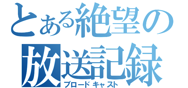 とある絶望の放送記録（ブロードキャスト）