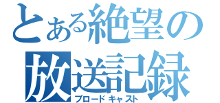 とある絶望の放送記録（ブロードキャスト）