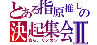 とある指原推しの決起集会Ⅱ（我ら、リノガワ）