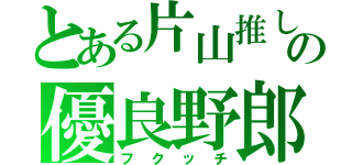 とある片山推しのの優良野郎（フクッチ）