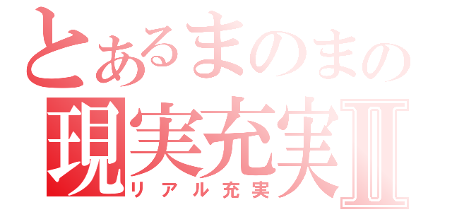 とあるまのまの現実充実Ⅱ（リアル充実）