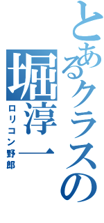 とあるクラスの堀淳一（ロリコン野郎）