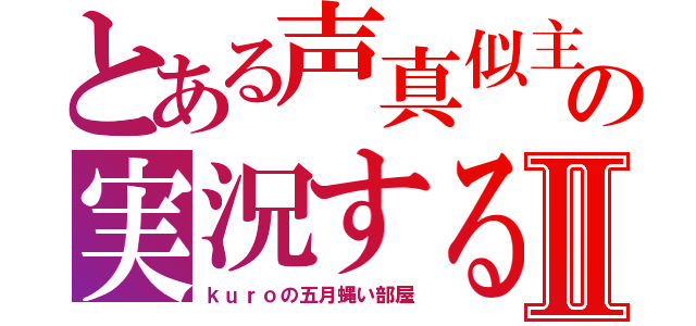 とある声真似主の実況する部屋Ⅱ（ｋｕｒｏの五月蝿い部屋）