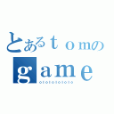 とあるｔｏｍのｇａｍｅ（ｏｌｏｌｏｌｏｌｏｌｏ）