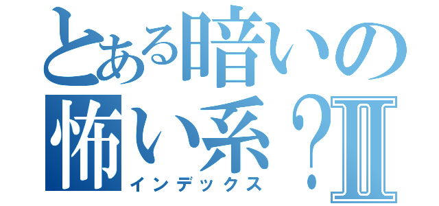 とある暗いの怖い系？Ⅱ（インデックス）