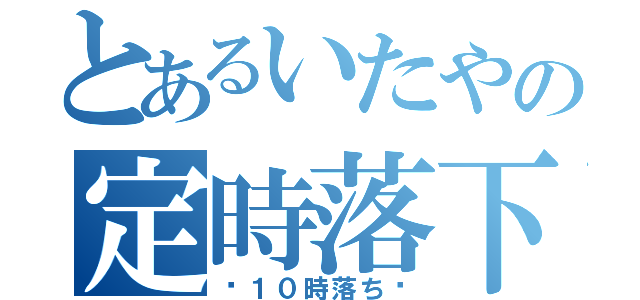 とあるいたやの定時落下（〜１０時落ち〜）