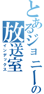 とあるジョニー、の放送室（インデックス）