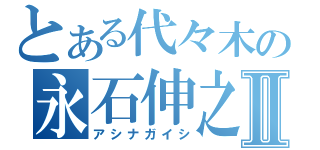 とある代々木の永石伸之Ⅱ（アシナガイシ）