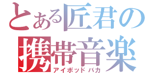 とある匠君の携帯音楽（アイポッドバカ）