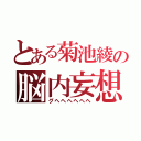 とある菊池綾の脳内妄想（グヘヘヘヘヘヘ）