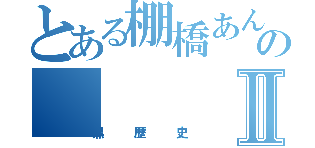 とある棚橋あんのⅡ（黒歴史）