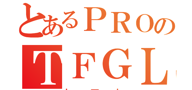 とあるＰＲＯのＴＦＧＬ（．＿．）