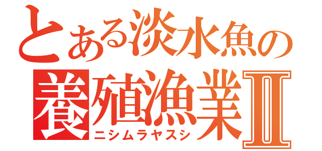 とある淡水魚の養殖漁業Ⅱ（ニシムラヤスシ）