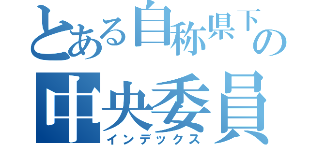 とある自称県下一の中央委員会（インデックス）