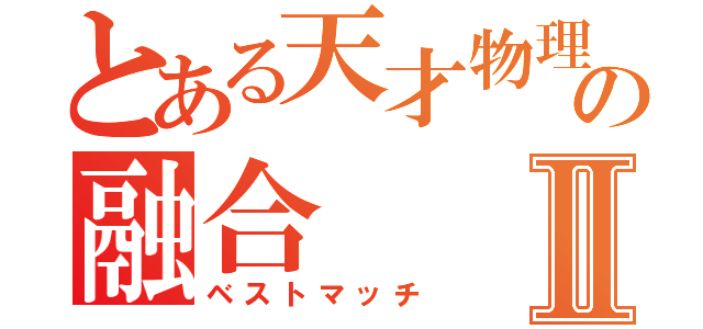 とある天才物理学者の融合Ⅱ（ベストマッチ）