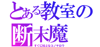 とある教室の断末魔（すぐに叫ぶなコノヤロウ）