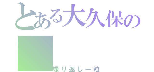 とある大久保の（繰り返し一粒）