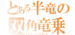 とある半竜の双角竜乗（テトラ・ハートカード）