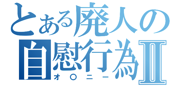 とある廃人の自慰行為Ⅱ（オ〇ニー）