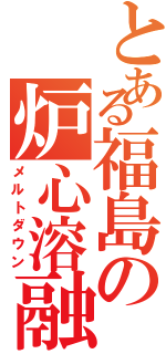 とある福島の炉心溶融（メルトダウン）