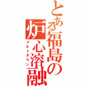 とある福島の炉心溶融（メルトダウン）