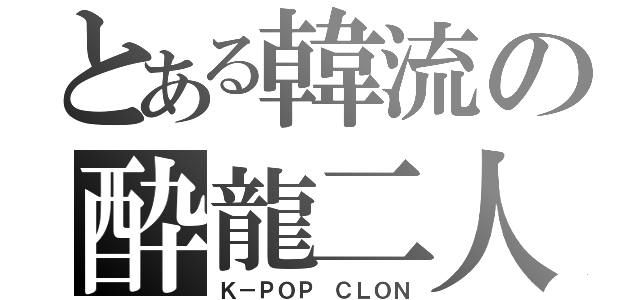 とある韓流の酔龍二人（Ｋ－ＰＯＰ　ＣＬＯＮ）