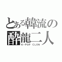 とある韓流の酔龍二人（Ｋ－ＰＯＰ　ＣＬＯＮ）