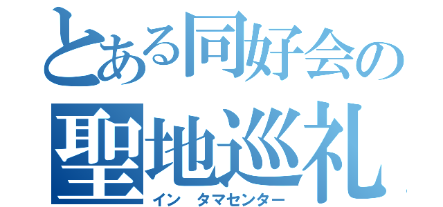 とある同好会の聖地巡礼（イン　タマセンター）