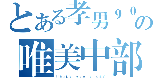 とある孝男９０の唯美中部（Ｈａｐｐｙ ｅｖｅｒｙ ｄａｙ）