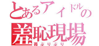 とあるアイドルの羞恥現場（苺ぷりぷり）