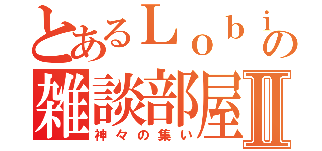 とあるＬｏｂｉの雑談部屋Ⅱ（神々の集い）