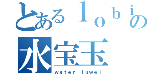 とあるｌｏｂｉの水宝玉（ｗａｔｅｒ ｊｕｗｅｌ）