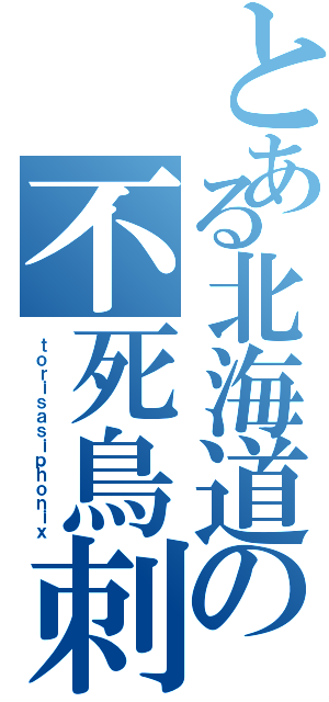 とある北海道の不死鳥刺（ｔｏｒｉｓａｓｉｐｈｏｎｉｘ）
