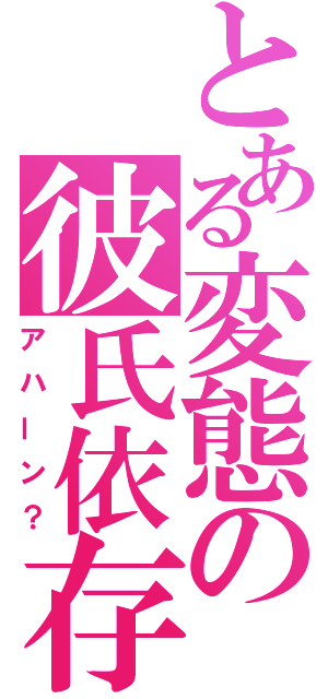 とある変態の彼氏依存（アハーン？）