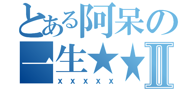 とある阿呆の一生★★Ⅱ（ｘｘｘｘｘ）