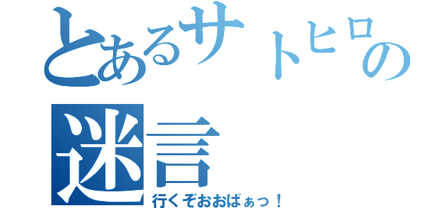 とあるサトヒロの迷言（行くぞおおばぁっ！）