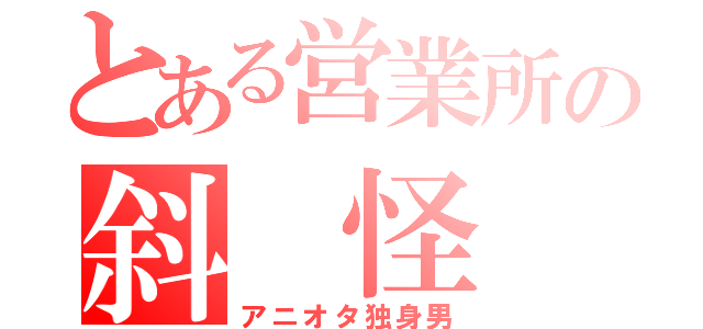 とある営業所の斜　怪　人（アニオタ独身男）