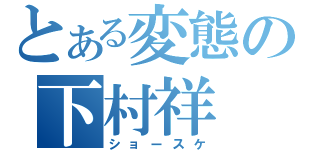 とある変態の下村祥（ショースケ）